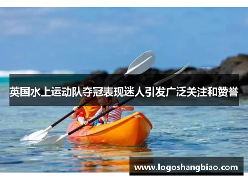 英国水上运动队夺冠表现迷人引发广泛关注和赞誉