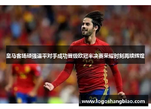 皇马客场顽强逼平对手成功晋级欧冠半决赛荣耀时刻再续辉煌