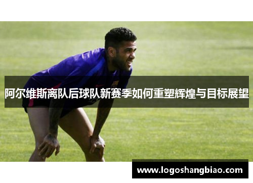 阿尔维斯离队后球队新赛季如何重塑辉煌与目标展望