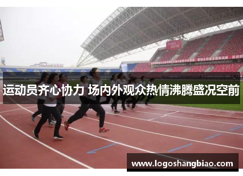 运动员齐心协力 场内外观众热情沸腾盛况空前