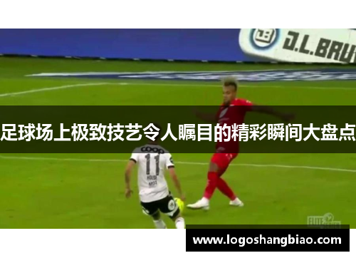 足球场上极致技艺令人瞩目的精彩瞬间大盘点