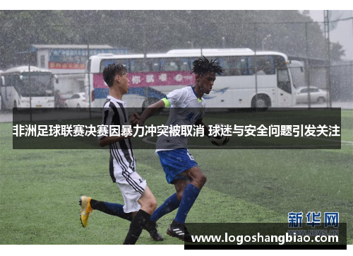 非洲足球联赛决赛因暴力冲突被取消 球迷与安全问题引发关注