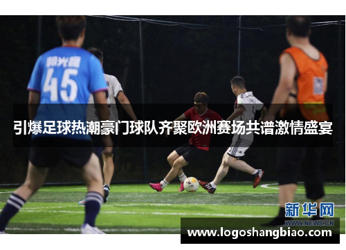 引爆足球热潮豪门球队齐聚欧洲赛场共谱激情盛宴