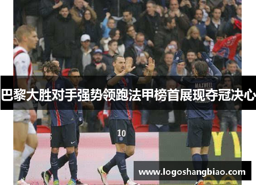 巴黎大胜对手强势领跑法甲榜首展现夺冠决心