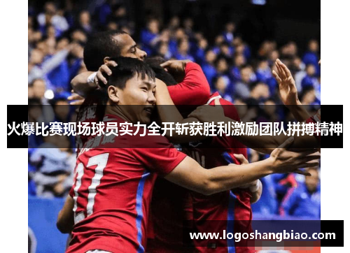 火爆比赛现场球员实力全开斩获胜利激励团队拼搏精神