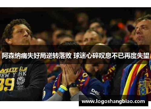 阿森纳痛失好局逆转落败 球迷心碎叹息不已再度失望