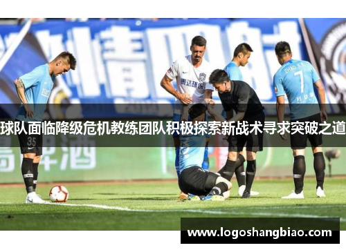 球队面临降级危机教练团队积极探索新战术寻求突破之道