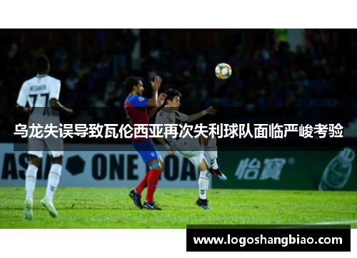 乌龙失误导致瓦伦西亚再次失利球队面临严峻考验