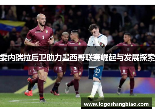 委内瑞拉后卫助力墨西哥联赛崛起与发展探索