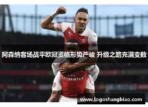 阿森纳客场战平欧冠资格形势严峻 升级之路充满变数