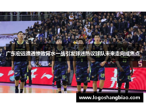 广东宏远遭遇惨败背水一战引发球迷热议球队未来走向成焦点