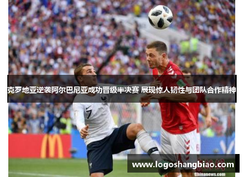 克罗地亚逆袭阿尔巴尼亚成功晋级半决赛 展现惊人韧性与团队合作精神