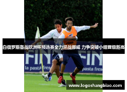 白俄罗斯备战欧洲杯预选赛全力迎战挪威 力争突破小组晋级新高