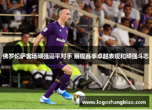 佛罗伦萨客场顽强逼平对手 展现赛季卓越表现和顽强斗志