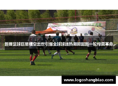新晋足球巨星横空出世引爆全球球迷热潮掀起新一轮绿茵革命